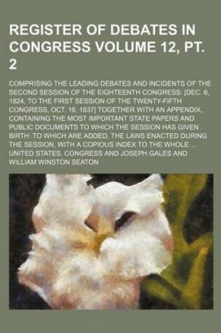 Cover of Register of Debates in Congress Volume 12, PT. 2; Comprising the Leading Debates and Incidents of the Second Session of the Eighteenth Congress [Dec. 6, 1824, to the First Session of the Twenty-Fifth Congress, Oct. 16, 1837] Together with an Appendix, Con