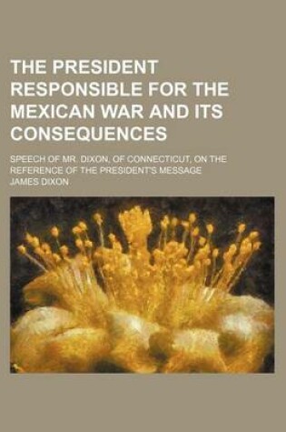 Cover of The President Responsible for the Mexican War and Its Consequences; Speech of Mr. Dixon, of Connecticut, on the Reference of the President's Message