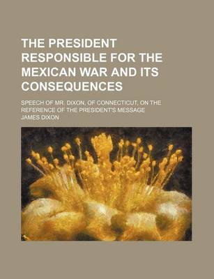 Book cover for The President Responsible for the Mexican War and Its Consequences; Speech of Mr. Dixon, of Connecticut, on the Reference of the President's Message