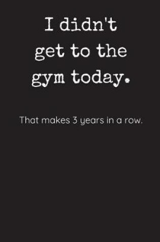 Cover of I Didn't Get To The Gym Today - That Makes 3 Years In A Row