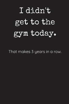 Book cover for I Didn't Get To The Gym Today - That Makes 3 Years In A Row