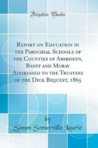 Cover of Report on Education in the Parochial Schools of the Counties of Aberdeen, Banff and Moray Addressed to the Trustees of the Dick Bequest, 1865 (Classic Reprint)