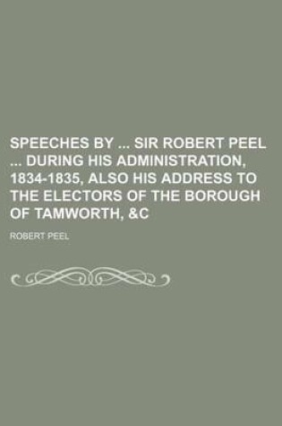 Cover of Speeches by Sir Robert Peel During His Administration, 1834-1835, Also His Address to the Electors of the Borough of Tamworth, &C