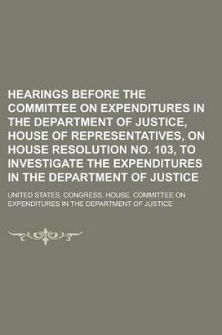 Cover of Hearings Before the Committee on Expenditures in the Department of Justice, House of Representatives, on House Resolution No. 103, to Investigate the