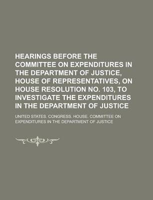 Book cover for Hearings Before the Committee on Expenditures in the Department of Justice, House of Representatives, on House Resolution No. 103, to Investigate the