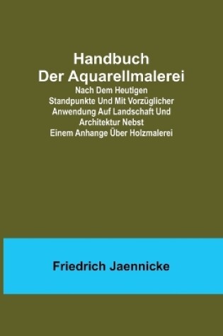 Cover of Handbuch der Aquarellmalerei; Nach dem heutigen Standpunkte und mit vorzüglicher Anwendung auf Landschaft und Architektur nebst einem Anhange über Holzmalerei