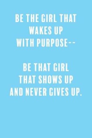 Cover of Be The Girl That Wakes Up With Purpose-- Be That Girl That Shows Up and Never Gives Up.