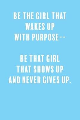 Book cover for Be The Girl That Wakes Up With Purpose-- Be That Girl That Shows Up and Never Gives Up.