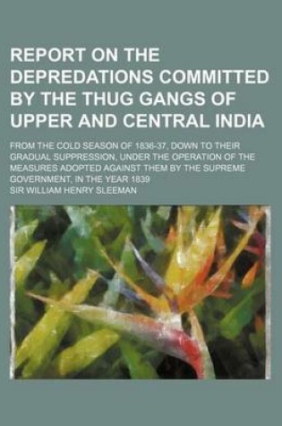 Cover of Report on the Depredations Committed by the Thug Gangs of Upper and Central India; From the Cold Season of 1836-37, Down to Their Gradual Suppression,