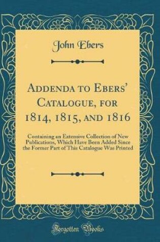 Cover of Addenda to Ebers' Catalogue, for 1814, 1815, and 1816: Containing an Extensive Collection of New Publications, Which Have Been Added Since the Former Part of This Catalogue Was Printed (Classic Reprint)