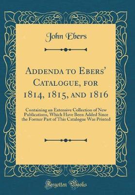 Book cover for Addenda to Ebers' Catalogue, for 1814, 1815, and 1816: Containing an Extensive Collection of New Publications, Which Have Been Added Since the Former Part of This Catalogue Was Printed (Classic Reprint)