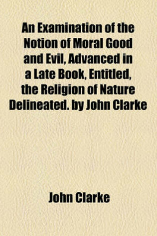 Cover of An Examination of the Notion of Moral Good and Evil, Advanced in a Late Book, Entitled, the Religion of Nature Delineated. by John Clarke