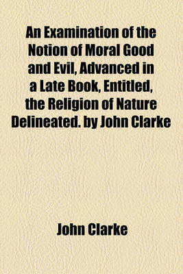 Book cover for An Examination of the Notion of Moral Good and Evil, Advanced in a Late Book, Entitled, the Religion of Nature Delineated. by John Clarke