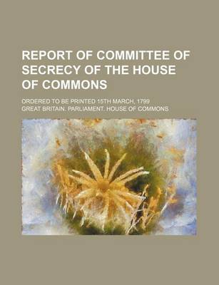 Book cover for Report of Committee of Secrecy of the House of Commons; Ordered to Be Printed 15th March, 1799