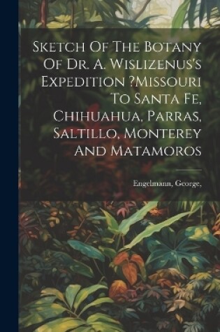 Cover of Sketch Of The Botany Of Dr. A. Wislizenus's Expedition ?missouri To Santa Fe, Chihuahua, Parras, Saltillo, Monterey And Matamoros