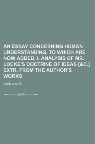 Cover of An Essay Concerning Human Understanding. to Which Are Now Added, I. Analysis of Mr. Locke's Doctrine of Ideas [&C.] Extr. from the Author's Works