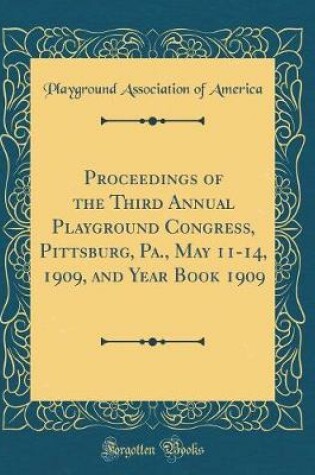 Cover of Proceedings of the Third Annual Playground Congress, Pittsburg, Pa., May 11-14, 1909, and Year Book 1909 (Classic Reprint)