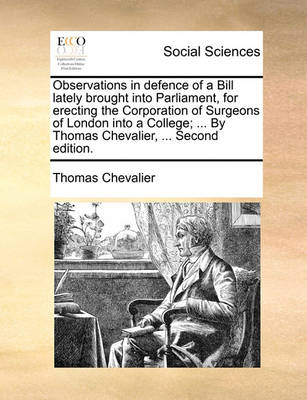 Book cover for Observations in Defence of a Bill Lately Brought Into Parliament, for Erecting the Corporation of Surgeons of London Into a College; ... by Thomas Chevalier, ... Second Edition.