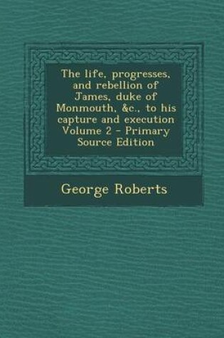 Cover of Life, Progresses, and Rebellion of James, Duke of Monmouth, &C., to His Capture and Execution Volume 2