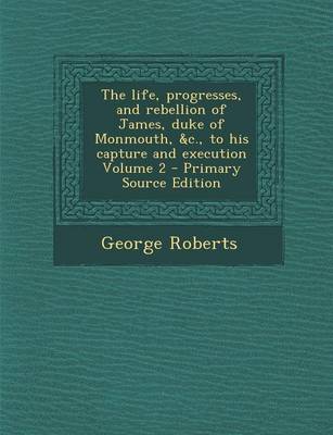 Book cover for Life, Progresses, and Rebellion of James, Duke of Monmouth, &C., to His Capture and Execution Volume 2