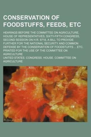 Cover of Conservation of Foodstuffs, Feeds, Etc; Hearings Before the Committee on Agriculture, House of Representatives, Sixty-Fifth Congress, Second Session on H.R. 8718, a Bill to Provide Further for the National Security and Common Defense by the Conservation O