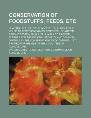 Book cover for Conservation of Foodstuffs, Feeds, Etc; Hearings Before the Committee on Agriculture, House of Representatives, Sixty-Fifth Congress, Second Session on H.R. 8718, a Bill to Provide Further for the National Security and Common Defense by the Conservation O
