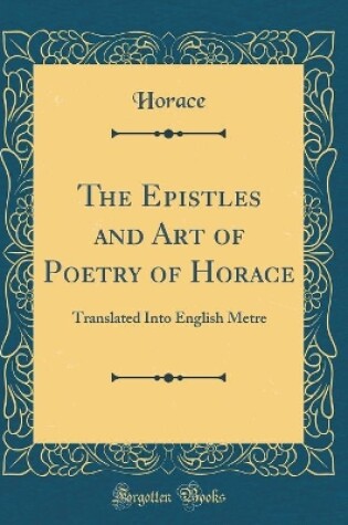 Cover of The Epistles and Art of Poetry of Horace: Translated Into English Metre (Classic Reprint)