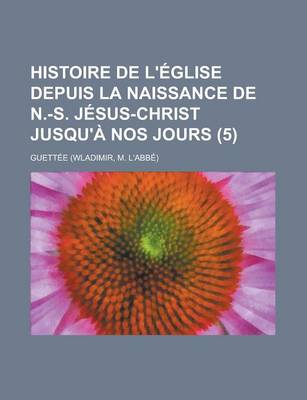 Book cover for Histoire de L'Eglise Depuis La Naissance de N.-S. Jesus-Christ Jusqu'a Nos Jours (5)