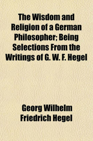 Cover of The Wisdom and Religion of a German Philosopher; Being Selections from the Writings of G. W. F. Hegel