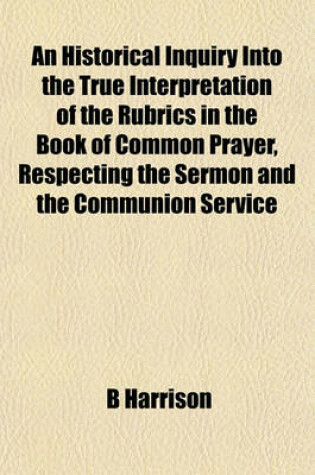 Cover of An Historical Inquiry Into the True Interpretation of the Rubrics in the Book of Common Prayer, Respecting the Sermon and the Communion Service