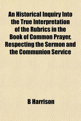 Book cover for An Historical Inquiry Into the True Interpretation of the Rubrics in the Book of Common Prayer, Respecting the Sermon and the Communion Service