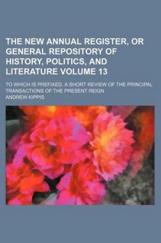 Cover of The New Annual Register, or General Repository of History, Politics, and Literature Volume 13; To Which Is Prefixed, a Short Review of the Principal Transactions of the Present Reign