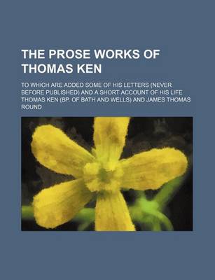 Book cover for The Prose Works of Thomas Ken; To Which Are Added Some of His Letters (Never Before Published) and a Short Account of His Life