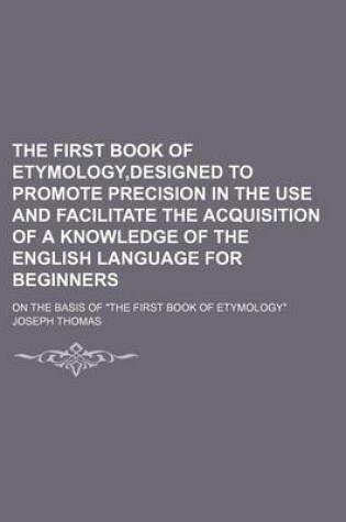 Cover of The First Book of Etymology, Designed to Promote Precision in the Use and Facilitate the Acquisition of a Knowledge of the English Language for Beginners; On the Basis of "The First Book of Etymology"