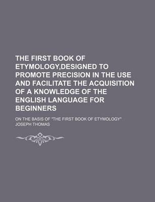 Book cover for The First Book of Etymology, Designed to Promote Precision in the Use and Facilitate the Acquisition of a Knowledge of the English Language for Beginners; On the Basis of "The First Book of Etymology"