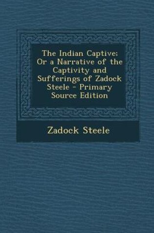 Cover of The Indian Captive; Or a Narrative of the Captivity and Sufferings of Zadock Steele - Primary Source Edition