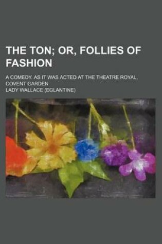 Cover of The Ton; Or, Follies of Fashion. a Comedy. as It Was Acted at the Theatre Royal, Covent Garden