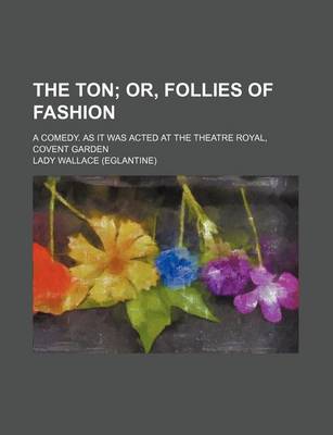 Book cover for The Ton; Or, Follies of Fashion. a Comedy. as It Was Acted at the Theatre Royal, Covent Garden