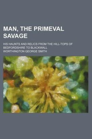 Cover of Man, the Primeval Savage; His Haunts and Relics from the Hill-Tops of Bedfordshire to Blackwall