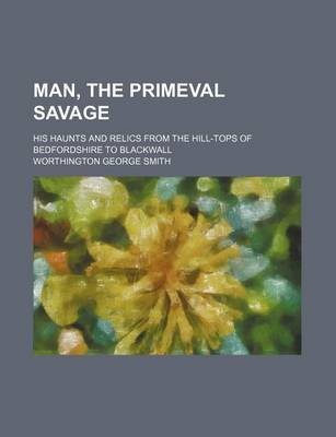 Book cover for Man, the Primeval Savage; His Haunts and Relics from the Hill-Tops of Bedfordshire to Blackwall