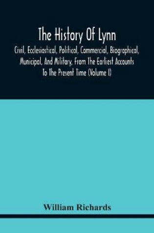 Cover of The History Of Lynn, Civil, Ecclesiastical, Political, Commercial, Biographical, Municipal, And Military, From The Earliest Accounts To The Present Time (Volume I)