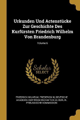 Book cover for Urkunden Und Actenstücke Zur Geschichte Des Kurfürsten Friedrich Wilhelm Von Brandenburg; Volume 6