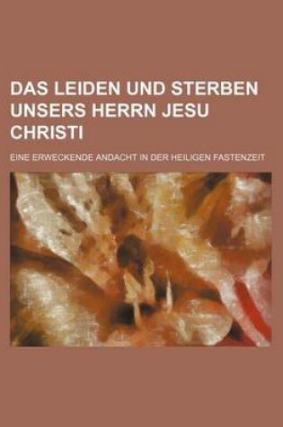 Cover of Das Leiden Und Sterben Unsers Herrn Jesu Christi; Eine Erweckende Andacht in Der Heiligen Fastenzeit