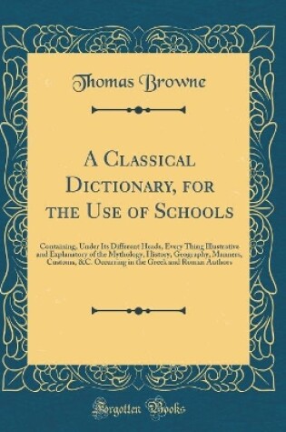 Cover of A Classical Dictionary, for the Use of Schools: Containing, Under Its Different Heads, Every Thing Illustrative and Explanatory of the Mythology, History, Geography, Manners, Customs, &C. Occurring in the Greek and Roman Authors (Classic Reprint)