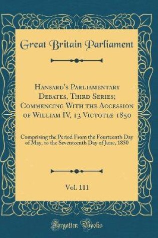 Cover of Hansard's Parliamentary Debates, Third Series; Commencing with the Accession of William IV, 13 Victotiae 1850, Vol. 111