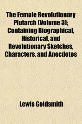 Cover of The Female Revolutionary Plutarch (Volume 3); Containing Biographical, Historical, and Revolutionary Sketches, Characters, and Anecdotes