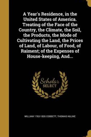 Cover of A Year's Residence, in the United States of America. Treating of the Face of the Country, the Climate, the Soil, the Products, the Mode of Cultivating the Land, the Prices of Land, of Labour, of Food, of Raiment; Of the Expenses of House-Keeping, And...