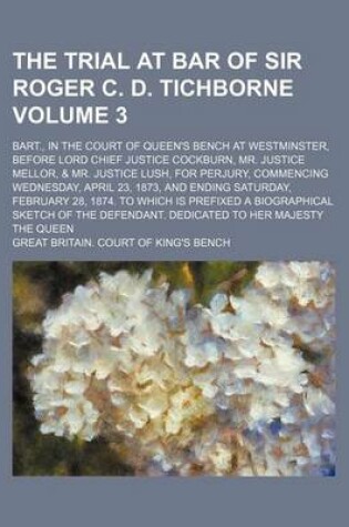 Cover of The Trial at Bar of Sir Roger C. D. Tichborne Volume 3; Bart., in the Court of Queen's Bench at Westminster, Before Lord Chief Justice Cockburn, Mr. Justice Mellor, & Mr. Justice Lush, for Perjury, Commencing Wednesday, April 23, 1873, and Ending Saturday, Feb