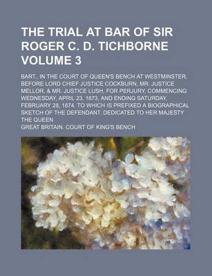 Book cover for The Trial at Bar of Sir Roger C. D. Tichborne Volume 3; Bart., in the Court of Queen's Bench at Westminster, Before Lord Chief Justice Cockburn, Mr. Justice Mellor, & Mr. Justice Lush, for Perjury, Commencing Wednesday, April 23, 1873, and Ending Saturday, Feb