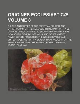 Book cover for Origines Ecclesiasticae Volume 8; Or, the Antiquities of the Christian Church, and Other Works, of the REV. Joseph Bingham with a Set of Maps of Eccle